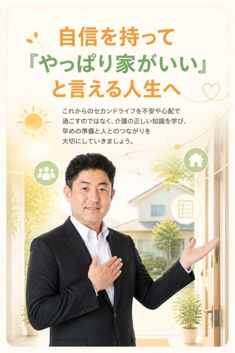 これからのセカンドライフを不安や心配で過ごすのではなく、「やっぱり家がいい」と自信を持って言える人生にするために、介護の正しい知識を学び、早めの準備と人とのつながりを大切にしていきましょう。