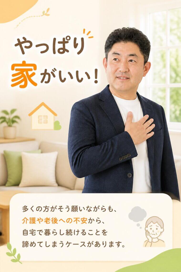 「やっぱり家がいい！」。多くの方がそう願いながらも、介護や老後に対する不安から、自宅で暮らし続けることを諦めてしまうケースがあります。